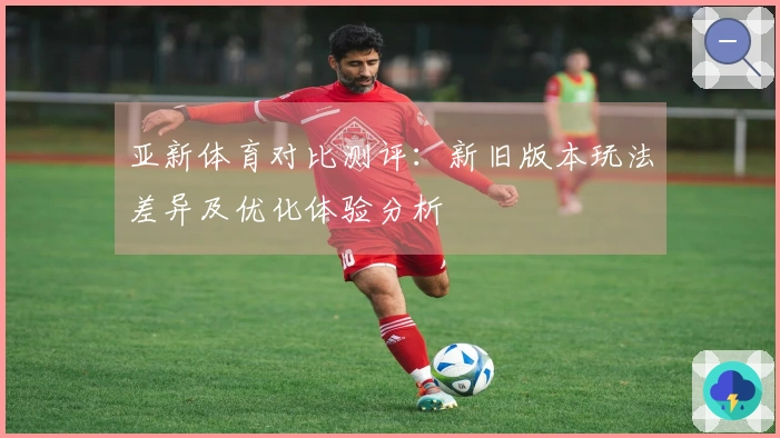 亚新体育对比测评：新旧版本玩法差异及优化体验分析