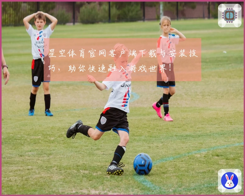 星空体育官网客户端下载与安装技巧，助你快速融入游戏世界！