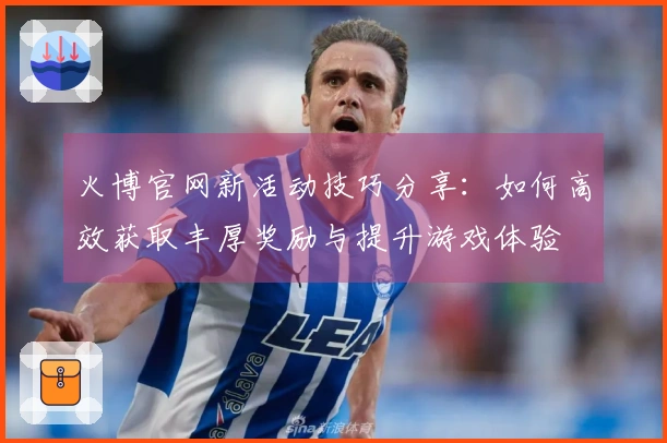 火博官网新活动技巧分享：如何高效获取丰厚奖励与提升游戏体验