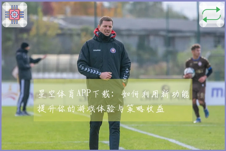 星空体育APP下载：如何利用新功能提升你的游戏体验与策略收益